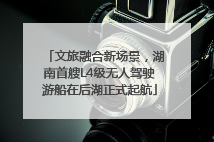 文旅融合新场景，湖南首艘L4级无人驾驶游船在后湖正式起航