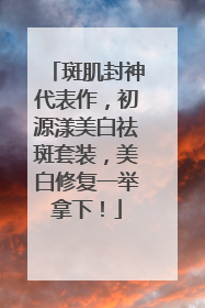 斑肌封神代表作，初源漾美白祛斑套装，美白修复一举拿下！