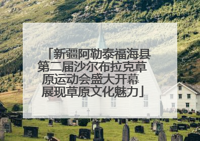 新疆阿勒泰福海县第二届沙尔布拉克草原运动会盛大开幕 展现草原文化魅力