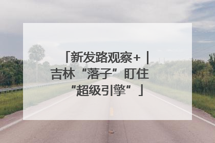 新发路观察+｜吉林“落子”盯住“超级引擎”