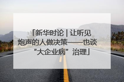 新华时论 | 让听见炮声的人做决策——也谈“大企业病”治理