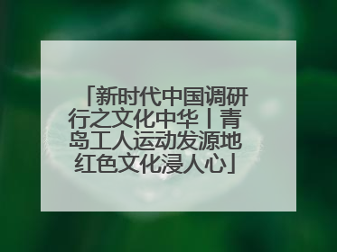 新时代中国调研行之文化中华丨青岛工人运动发源地红色文化浸人心