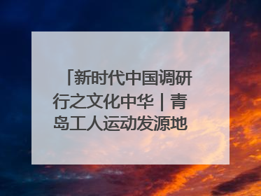 新时代中国调研行之文化中华｜青岛工人运动发源地红色文化浸人心