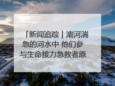 新闻追踪｜灞河湍急的河水中 他们参与生命接力急救者原来是省人民医院00后男护士