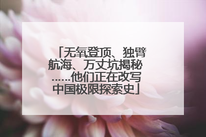 无氧登顶、独臂航海、万丈坑揭秘……他们正在改写中国极限探索史