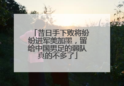 昔日手下败将纷纷进军美加墨，留给中国男足的弱队真的不多了