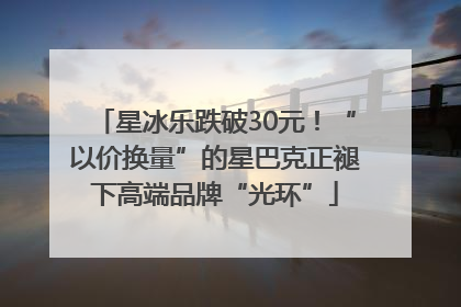 星冰乐跌破30元！“以价换量”的星巴克正褪下高端品牌“光环”