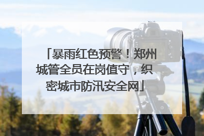暴雨红色预警！郑州城管全员在岗值守，织密城市防汛安全网
