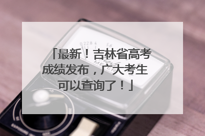 最新！吉林省高考成绩发布，广大考生可以查询了！