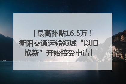 最高补贴16.5万！衡阳交通运输领域“以旧换新”开始接受申请