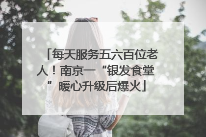 每天服务五六百位老人！南京一“银发食堂”暖心升级后爆火