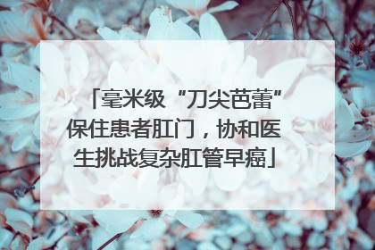 毫米级“刀尖芭蕾”保住患者肛门，协和医生挑战复杂肛管早癌