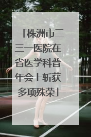 株洲市三三一医院在省医学科普年会上斩获多项殊荣
