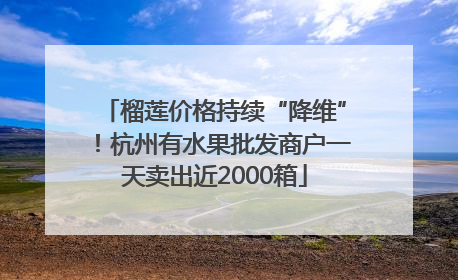 榴莲价格持续“降维”！杭州有水果批发商户一天卖出近2000箱