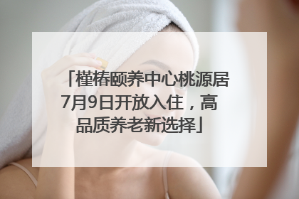 槿椿颐养中心桃源居7月9日开放入住，高品质养老新选择