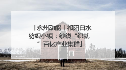 永州动能丨祁阳白水纺织小镇：纱线“织就”百亿产业集群