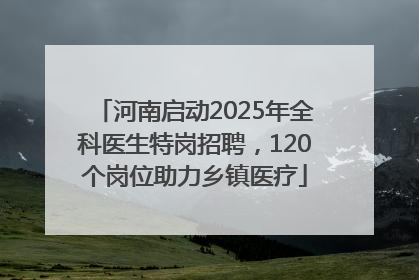 河南启动2025年全科医生特岗招聘，120个岗位助力乡镇医疗
