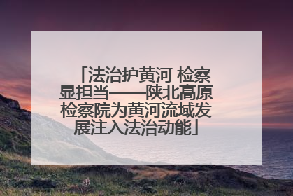 法治护黄河 检察显担当——陕北高原检察院为黄河流域发展注入法治动能