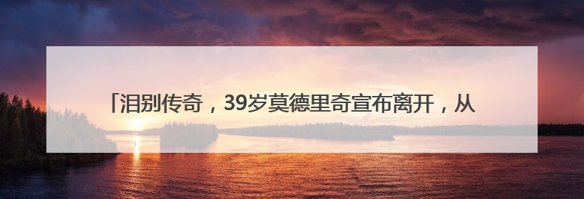 泪别传奇，39岁莫德里奇宣布离开，从战火中的放羊娃到28冠，他走了多久？