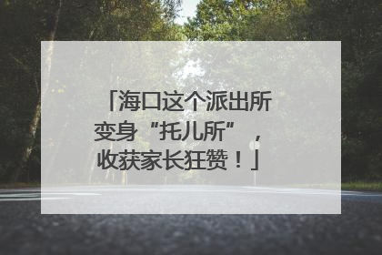 海口这个派出所变身“托儿所”，收获家长狂赞！