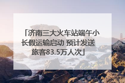济南三大火车站端午小长假运输启动 预计发送旅客83.5万人次
