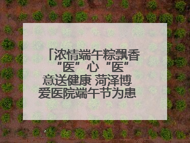 浓情端午粽飘香 “医”心“医”意送健康 菏泽博爱医院端午节为患者送祝福