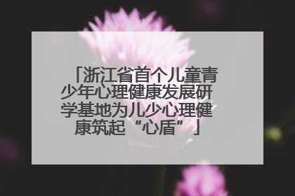 浙江省首个儿童青少年心理健康发展研学基地为儿少心理健康筑起“心盾”