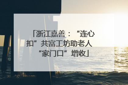 浙江嘉善：“连心扣”共富工坊助老人“家门口”增收