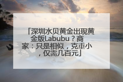 深圳水贝黄金出现黄金版Labubu？商家：只是相似，克重小，仅需几百元