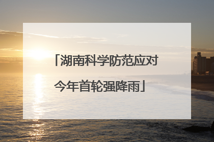 湖南科学防范应对今年首轮强降雨