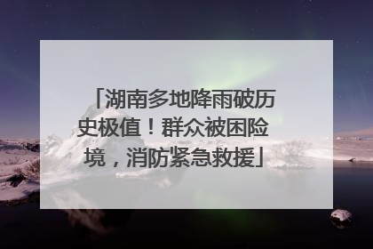 湖南多地降雨破历史极值！群众被困险境，消防紧急救援