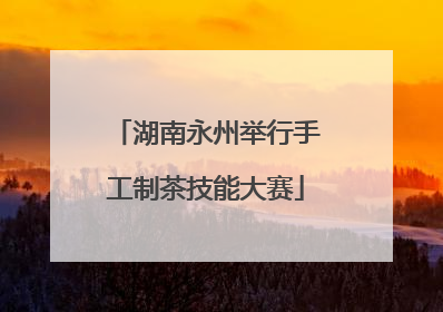 湖南永州举行手工制茶技能大赛