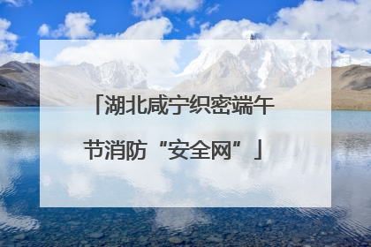 湖北咸宁织密端午节消防“安全网”