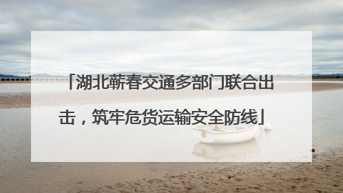 湖北蕲春交通多部门联合出击，筑牢危货运输安全防线