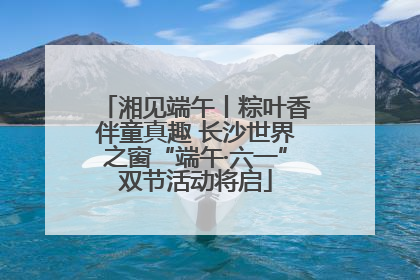湘见端午丨粽叶香伴童真趣 长沙世界之窗“端午·六一”双节活动将启
