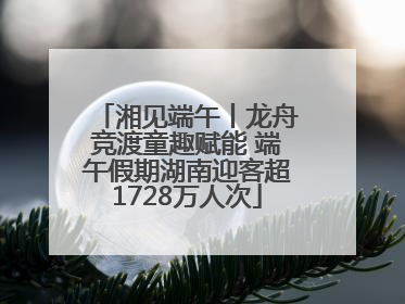 湘见端午丨龙舟竞渡童趣赋能 端午假期湖南迎客超1728万人次