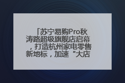 苏宁易购Pro秋涛路超级旗舰店启幕，打造杭州家电零售新地标，加速“大店攻略”全省布局