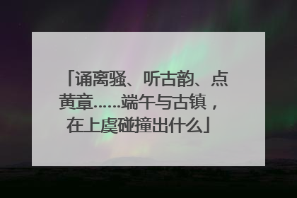 诵离骚、听古韵、点黄章……端午与古镇，在上虞碰撞出什么