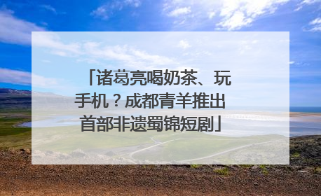 诸葛亮喝奶茶、玩手机？成都青羊推出首部非遗蜀锦短剧