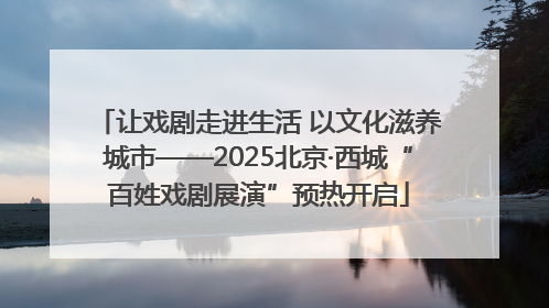 让戏剧走进生活 以文化滋养城市——2025北京·西城“百姓戏剧展演”预热开启