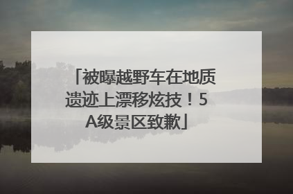 被曝越野车在地质遗迹上漂移炫技！5A级景区致歉