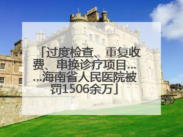 过度检查、重复收费、串换诊疗项目……海南省人民医院被罚1506余万