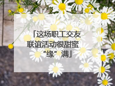 这场职工交友联谊活动很甜蜜“缘”满