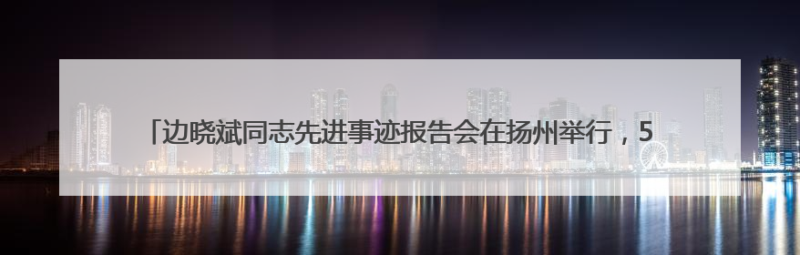 边晓斌同志先进事迹报告会在扬州举行，5位报告团成员深情讲述感人故事和先进事迹