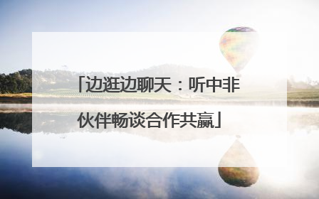 边逛边聊天：听中非伙伴畅谈合作共赢