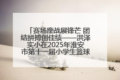赛场鏖战展锋芒 团结拼搏创佳绩——洪泽实小在2025年淮安市第十一届小学生篮球比赛中再获佳绩