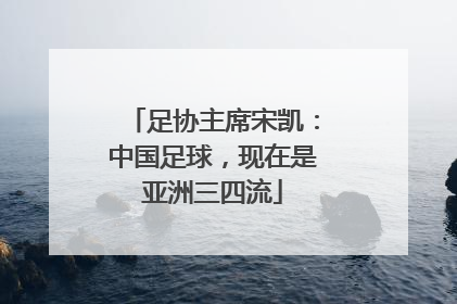 足协主席宋凯：中国足球，现在是亚洲三四流