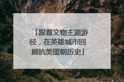 跟着文物主题游径，在英雄城市回顾抗美援朝历史