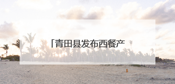 青田县发布西餐产业扶持政策，百亿产业蓝图加速推进！