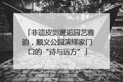 非遗皮影邂逅园艺雅韵，顺义公园演绎家门口的“诗与远方”